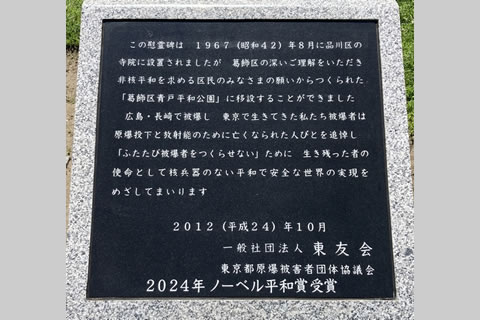 「この慰霊碑は 1967(昭和42)年8月に品川区の寺院に設置されましたが 葛飾区の深いご理解をいただき 非核平和を求める区民のみなさまの願いからつくられた「葛飾区青戸平和公園」に移設することができました 広島·長崎で被爆し 東京で生きてきた私たち被爆者は 原爆投下と放射能のために亡くなられた人びとを追悼し 「ふたたび被爆者をつくらせない」ために 生き残った者の使命として核兵器のない平和で安全な世界の実現をめざしてまいります」(句読点なしは原文ママ) 「2012(平成24)年10月
一般社団法人 東友会 東京都原爆被害者団体協議会」の下にあった余白を利用し、新たに「2024年ノーベル平和賞受賞」と彫られている。